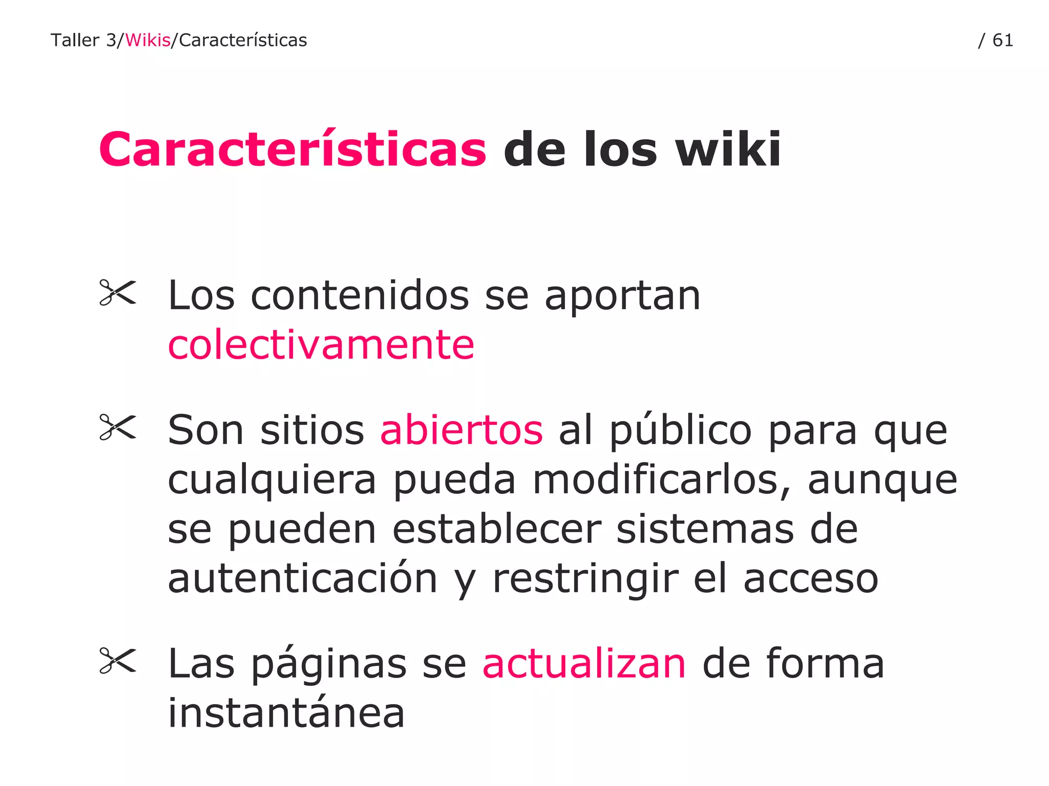 Los contenidos se aportan  colectivamente Son sitios  abiertos  al público para que cualquiera pueda modificarlos, aunque se pueden establecer sistemas de autenticación y restringir el acceso Las páginas se  actualizan  de forma instantánea Características  de los wiki Taller 3/ Wikis /Características /  