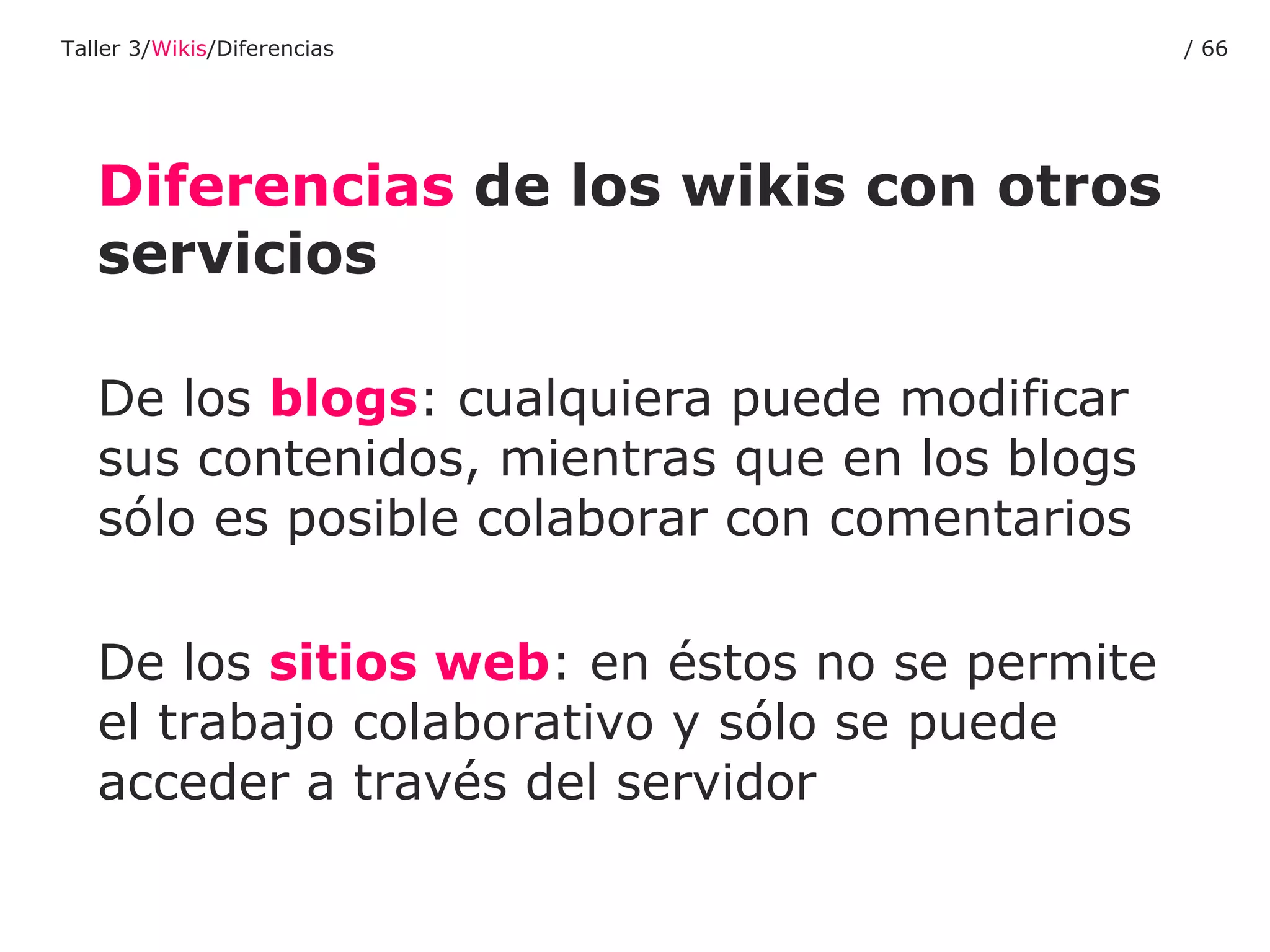 De los  blogs : cualquiera puede modificar sus contenidos, mientras que en los blogs sólo es posible colaborar con comentarios De los  sitios web : en éstos no se permite el trabajo colaborativo y sólo se puede acceder a través del servidor Diferencias  de los wikis con otros servicios Taller 3/ Wikis /Diferencias /  