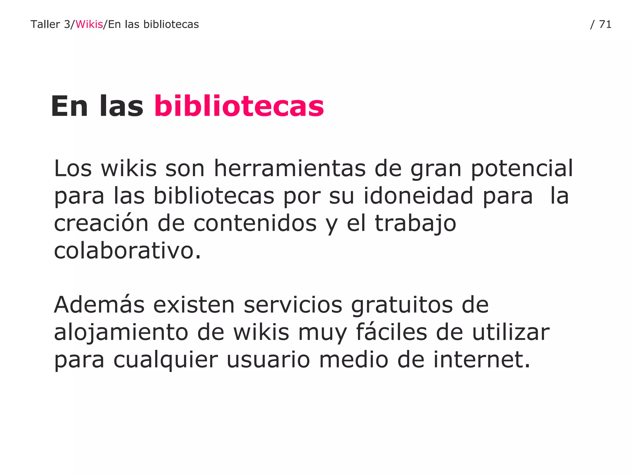 Los wikis son herramientas de gran potencial para las bibliotecas por su idoneidad para  la creación de contenidos y el trabajo colaborativo.  Además existen servicios gratuitos de alojamiento de wikis muy fáciles de utilizar para cualquier usuario medio de internet. En las  bibliotecas Taller 3/ Wikis /En las bibliotecas /  