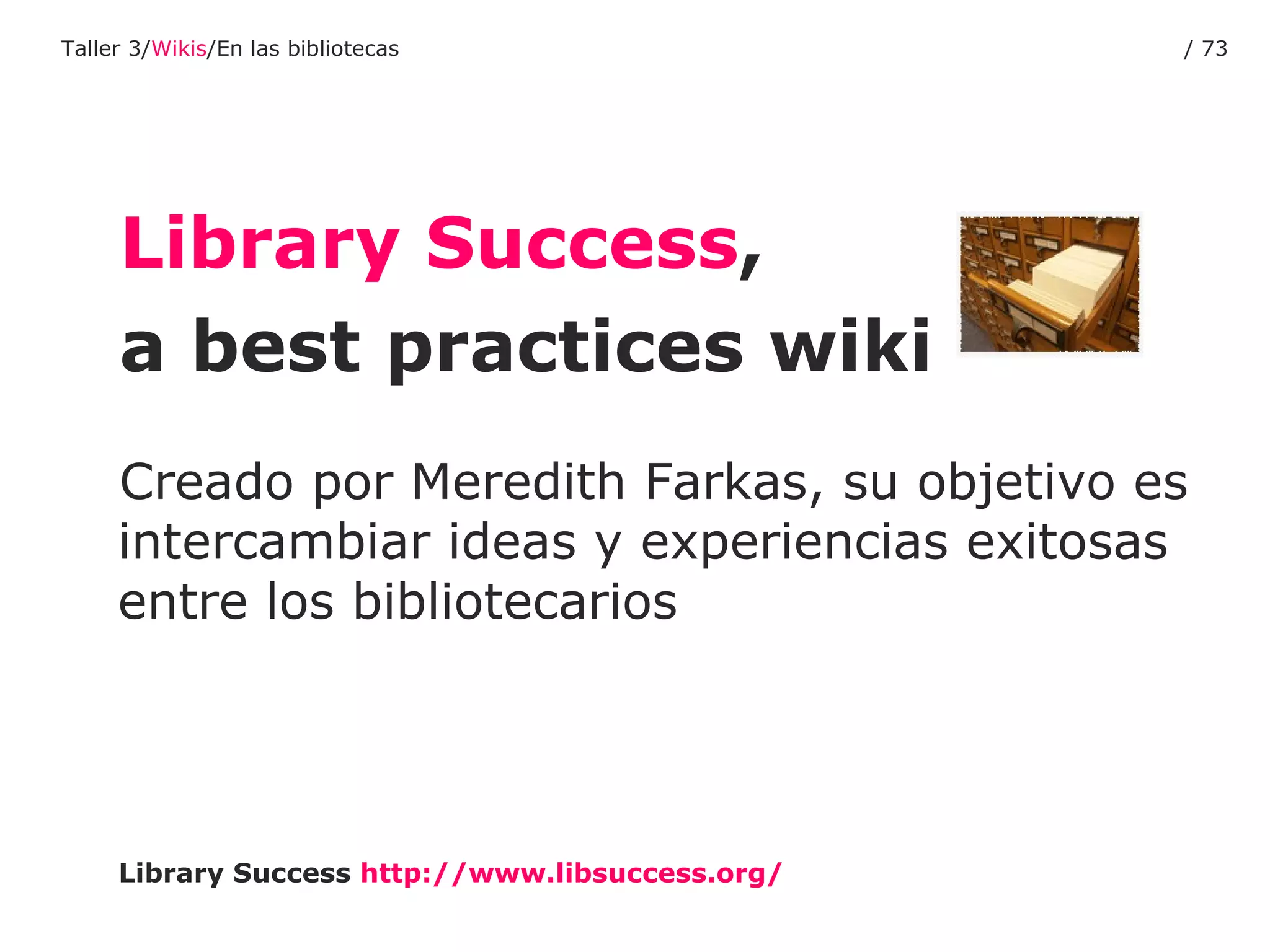 Library Success ,  a best practices wiki Creado por Meredith Farkas, su objetivo es intercambiar ideas y experiencias exitosas entre los bibliotecarios Library Success   http :// www.libsuccess.org / Taller 3/ Wikis /En las bibliotecas /  