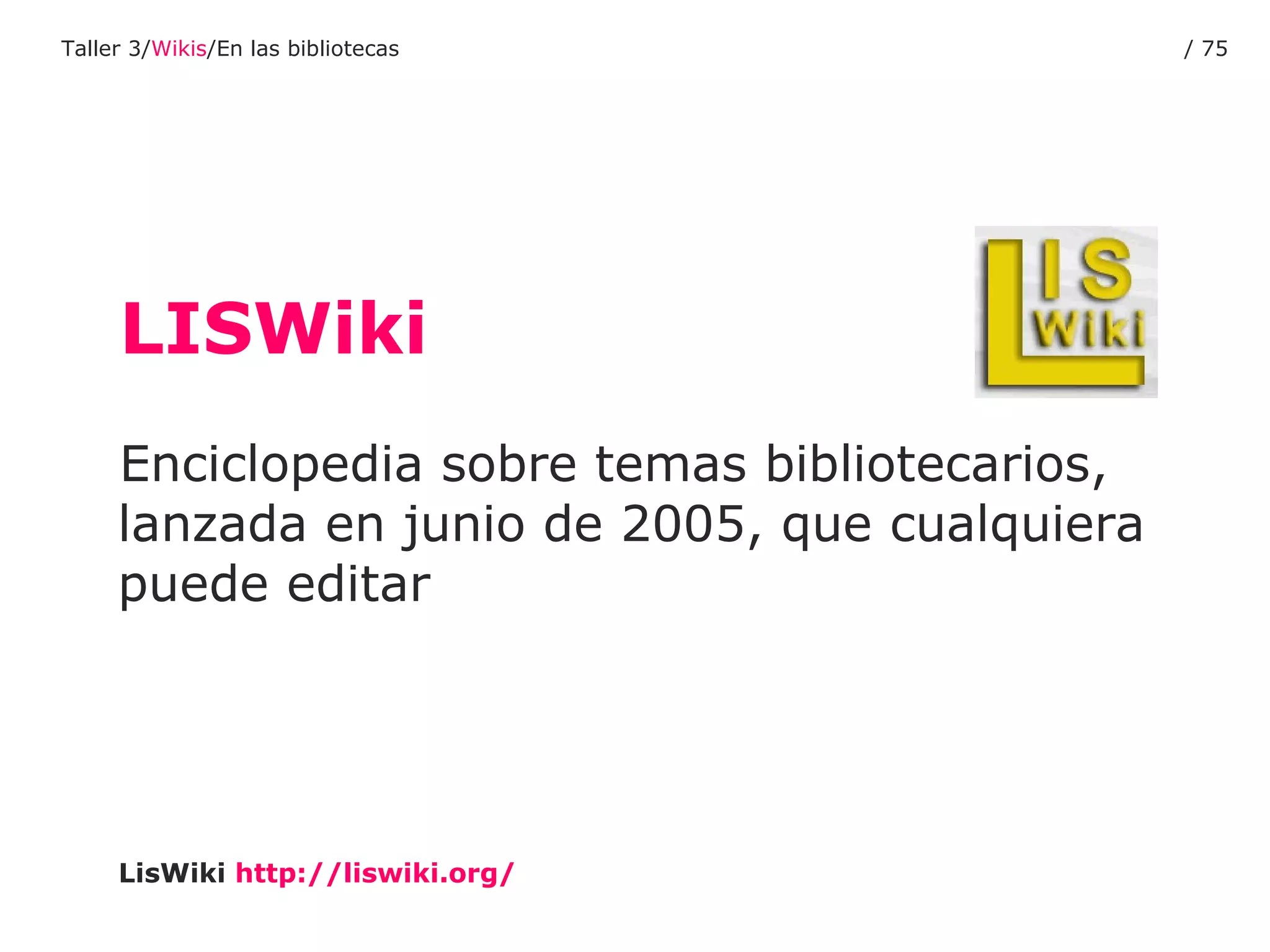 LISWiki Enciclopedia sobre temas bibliotecarios, lanzada en junio de 2005, que cualquiera puede editar LisWiki   http :// liswiki.org / Taller 3/ Wikis /En las bibliotecas /  