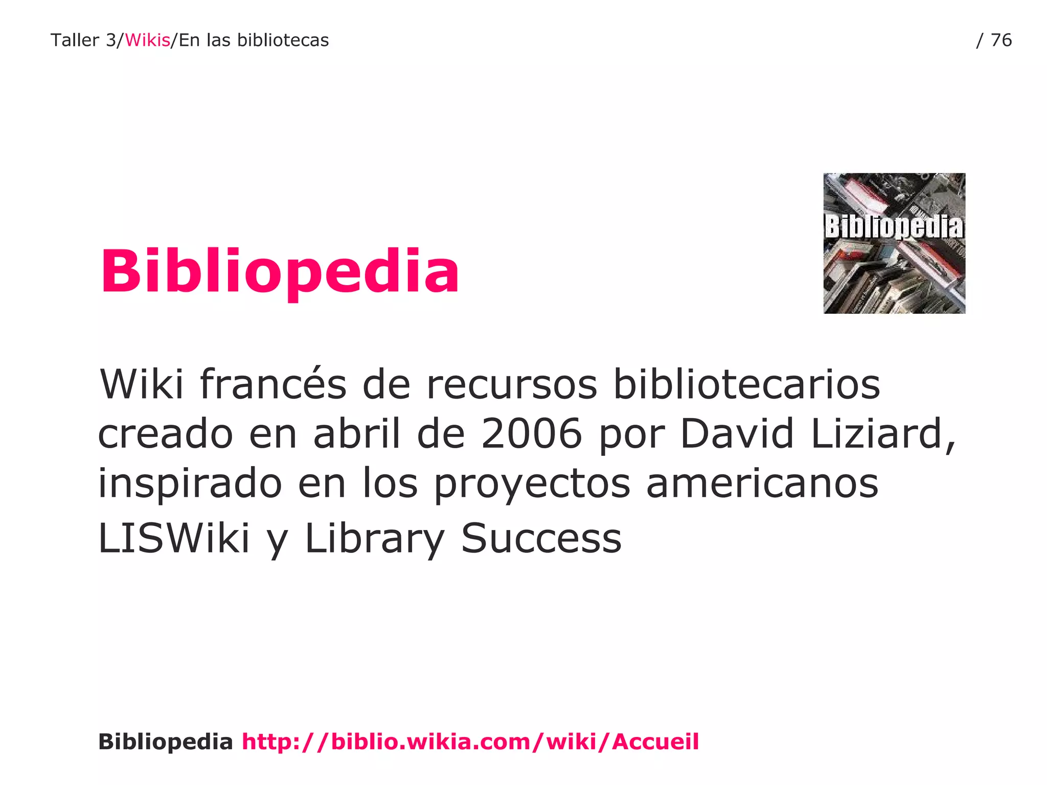Bibliopedia Wiki francés de recursos bibliotecarios creado en abril de 2006 por David Liziard, inspirado en los proyectos americanos LISWiki y Library Success   Bibliopedia   http :// biblio.wikia.com / wiki / Accueil Taller 3/ Wikis /En las bibliotecas /  