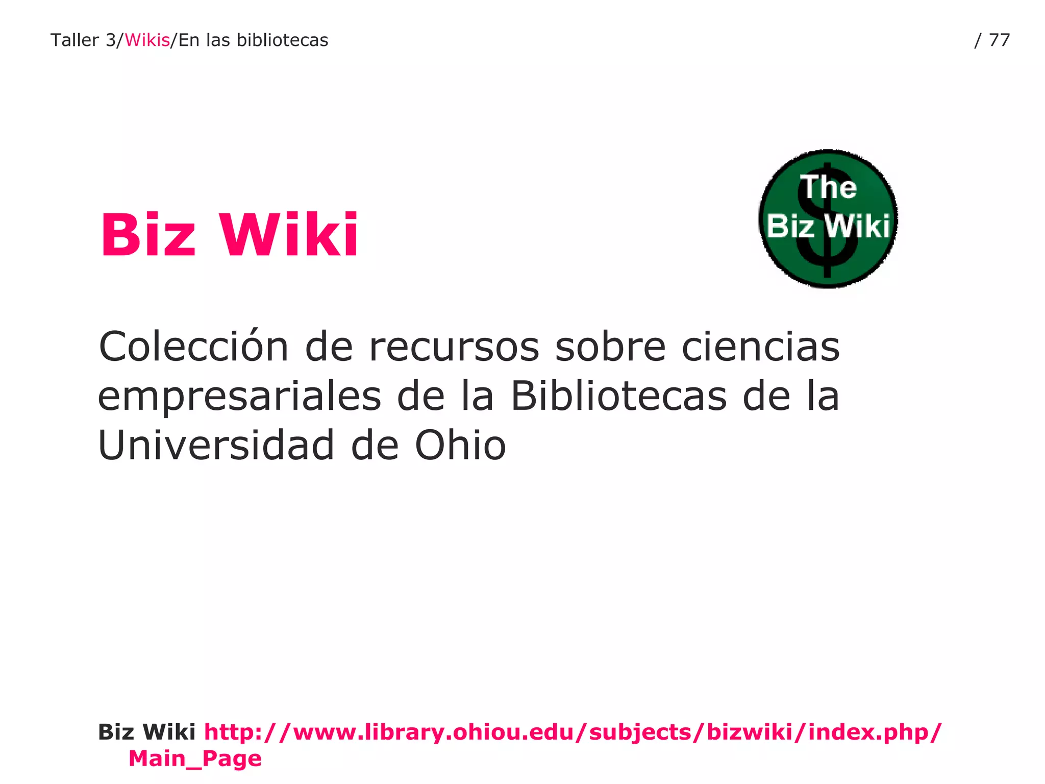 Biz Wiki Colección de recursos sobre ciencias empresariales de la Bibliotecas de la Universidad de Ohio Biz Wiki   http :// www.library.ohiou.edu / subjects / bizwiki / index.php / Main_Page Taller 3/ Wikis /En las bibliotecas /  