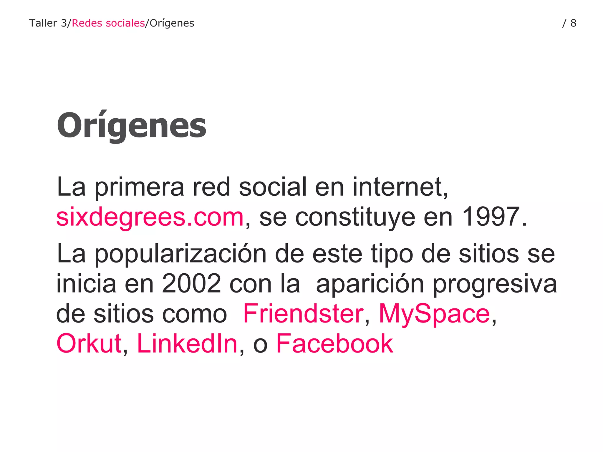 Orígenes La primera red social en internet,  sixdegrees.com , se constituye en 1997. La popularización de este tipo de sitios se inicia en 2002 con la  aparición progresiva de sitios como  Friendster ,  MySpace ,  Orkut ,  LinkedIn , o  Facebook Taller 3/ Redes sociales /Orígenes /  