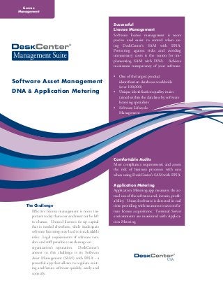 License
 Management



                                                     Successful
                                                     License Management
                                                     Software license management is more
                                                     precise and easier to control when us-
                                                     ing DeskCenter‘s SAM with DNA.
                                                     Protecting against risks and avoiding
                                                     unnecessary costs is the reason for im-
                                                     plementing SAM with DNA. Achieve
                                                     maximum transparency of your software:

                                                     •	 One of the largest product
Software Asset Management                            	 identification databases worldwide
                                                     	 (over 100,000)
DNA & Application Metering                           •	 Unique identification quality main		
                                                     	 tained within the database by software 	
                                                     	 licensing specialists
                                                     •	 Software Lifecycle
                                                     	Management




                                                     Comfortable Audits
                                                     Meet compliance requirements and assess
                                                     the risk of business processes with ease
                                                     when using DeskCenter’s SAM with DNA.

                                                     Application Metering
                                                     Application Metering app measures the ac-
                                                     tual use of the software and, in turn, profit-
                                                     ability. Unused software is detected in real
    The Challenge                                    time providing with measures to save on fu-
      Effective license management is more im-       ture license acquisitions. Terminal Server
      portant today than ever and must not be left   environments are monitored with Applica-
      to chance. Unused licenses tie up capital      tion Metering.
      that is needed elsewhere, while inadequate
      software licensing may lead to incalculable
      risks. Legal requirements of software ven-
      dors and stiff penalties can damage an
      organization‘s reputation. DeskCenter’s
      answer to this challenge is its Software
      Asset Management (SAM) with DNA - a                                                USA
      powerful app that allows to regulate exist-
      ing and future software quickly, easily and
      correctly.
 
