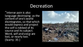 Decreation
“Intense pain is also
language-destroying: as the
content of one’s world
disintegrates, so that which
would express and project
the self is robbed of its
source and its subject.
Word, self and voice are
lost, or nearly lost.”
(Scarry: 35 )
 