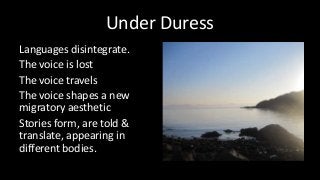 Under Duress
Languages disintegrate.
The voice is lost
The voice travels
The voice shapes a new
migratory aesthetic
Stories form, are told &
translate, appearing in
different bodies.
 