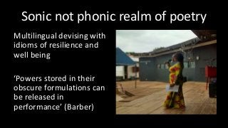 Sonic not phonic realm of poetry
Multilingual devising with
idioms of resilience and
well being
‘Powers stored in their
obscure formulations can
be released in
performance’ (Barber)
 