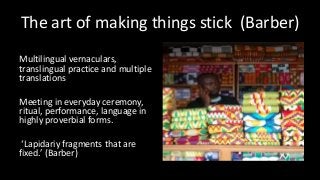 The art of making things stick (Barber)
Multilingual vernaculars,
translingual practice and multiple
translations
Meeting in everyday ceremony,
ritual, performance, language in
highly proverbial forms.
‘Lapidariy fragments that are
fixed.’ (Barber)
 