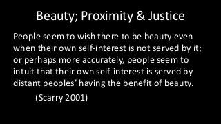 Beauty; Proximity & Justice
People seem to wish there to be beauty even
when their own self-interest is not served by it;
or perhaps more accurately, people seem to
intuit that their own self-interest is served by
distant peoples’ having the benefit of beauty.
(Scarry 2001)
 