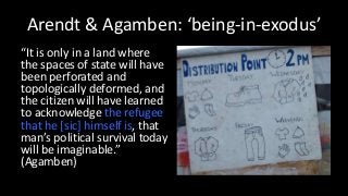 Arendt & Agamben: ‘being-in-exodus’
“It is only in a land where
the spaces of state will have
been perforated and
topologically deformed, and
the citizen will have learned
to acknowledge the refugee
that he [sic] himself is, that
man’s political survival today
will be imaginable.”
(Agamben)
 