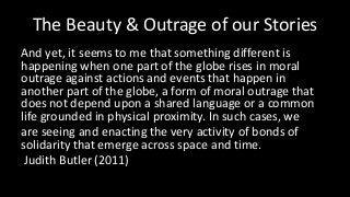 The Beauty & Outrage of our Stories
And yet, it seems to me that something different is
happening when one part of the globe rises in moral
outrage against actions and events that happen in
another part of the globe, a form of moral outrage that
does not depend upon a shared language or a common
life grounded in physical proximity. In such cases, we
are seeing and enacting the very activity of bonds of
solidarity that emerge across space and time.
Judith Butler (2011)
 