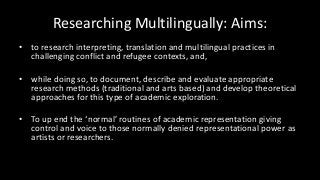 Researching Multilingually: Aims:
• to research interpreting, translation and multilingual practices in
challenging conflict and refugee contexts, and,
• while doing so, to document, describe and evaluate appropriate
research methods (traditional and arts based) and develop theoretical
approaches for this type of academic exploration.
• To up end the ‘normal’ routines of academic representation giving
control and voice to those normally denied representational power as
artists or researchers.
 