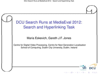 DCU Search Runs at MediaEval 2012: Search and Hyperlinking Task




  DCU Search Runs at MediaEval 2012:
     Search and Hyperlinking Task

              Maria Eskevich, Gareth J.F. Jones

Centre for Digital Video Processing, Centre for Next Generation Localisation
       School of Computing, Dublin City University, Dublin, Ireland
 