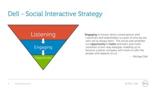 Dell - Social Interactive Strategy


                   Listening         “Engaging in honest, direct conversations with
                                      customers and stakeholders is a part of who we are,
                                      who we’ve always been. The social web amplifies
                                      our opportunity to listen and learn and invest
                       Engaging       ourselves in two-way dialogue, enabling us to
                                      become a better company with more to offer the
                                      people who depend on us.”
                                                                            - Michael Dell
                       Opportunity




10   @stephenjatdell                                                   © 2011 - Dell
 
