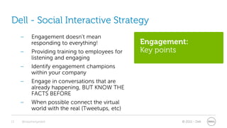Dell - Social Interactive Strategy
     –     Engagement doesn’t mean
           responding to everything!             Engagement:
     –     Providing training to employees for   Key points
           listening and engaging
     –     Identify engagement champions
           within your company
     –     Engage in conversations that are
           already happening, BUT KNOW THE
           FACTS BEFORE
     –     When possible connect the virtual
           world with the real (Tweetups, etc)

13   @stephenjatdell                                      © 2011 - Dell
 