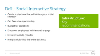 Dell - Social Interactive Strategy
• Create a playbook that will deliver your social
  strategy
                                                    Infrastructure:
• Get Executive sponsorship                         Key
• Budget for scalability                            recommendations
• Empower employees to listen and engage

• Invest in tools to monitor

• Integrate fully into the entire business




16   @stephenjatdell                                         © 2011 - Dell
 