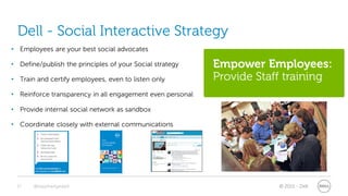 Dell - Social Interactive Strategy
• Employees are your best social advocates

• Define/publish the principles of your Social strategy    Empower Employees:
• Train and certify employees, even to listen only         Provide Staff training
• Reinforce transparency in all engagement even personal

• Provide internal social network as sandbox

• Coordinate closely with external communications




 17    @stephenjatdell                                                 © 2011 - Dell
 