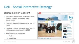 Dell - Social Interactive Strategy
Shareable Rich Content
• Product launch teasers, customer stories,
  product reviews, interviews, press
  conferences

• Dell Duo teaser 250K views in the first 72
  hours

• Dell Vlog channel has generated over 9.7
  million views since launch in 2006

• Additional social properties
     – Flickr
     – Slideshare

20   @stephenjatdell                           © 2011 - Dell
 