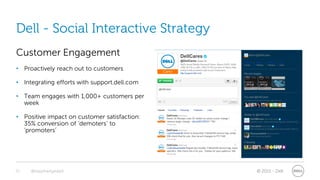 Dell - Social Interactive Strategy
Customer Engagement
• Proactively reach out to customers

• Integrating efforts with support.dell.com

• Team engages with 1,000+ customers per
  week

• Positive impact on customer satisfaction:
  35% conversion of ‘demoters’ to
  ‘promoters’




21   @stephenjatdell                          © 2011 - Dell
 