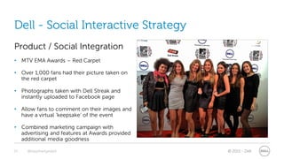 Dell - Social Interactive Strategy
Product / Social Integration
• MTV EMA Awards – Red Carpet

• Over 1,000 fans had their picture taken on
  the red carpet

• Photographs taken with Dell Streak and
  instantly uploaded to Facebook page

• Allow fans to comment on their images and
  have a virtual ‘keepsake’ of the event

• Combined marketing campaign with
  advertising and features at Awards provided
  additional media goodness

25   @stephenjatdell                            © 2011 - Dell
 