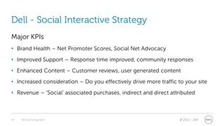 Dell - Social Interactive Strategy
Major KPIs
• Brand Health – Net Promoter Scores, Social Net Advocacy
• Improved Support – Response time improved, community responses
• Enhanced Content – Customer reviews, user generated content
• Increased consideration – Do you effectively drive more traffic to your site
• Revenue – ‘Social’ associated purchases, indirect and direct attributed



28   @stephenjatdell                                               © 2011 - Dell
 