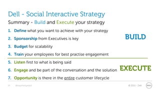 Dell - Social Interactive Strategy
Summary - Build and Execute your strategy
1. Define what you want to achieve with your strategy
2. Sponsorship from Executives is key                         BUILD
3. Budget for scalability
4. Train your employees for best practise engagement
5. Listen first to what is being said
6. Engage and be part of the conversation and the solution   EXECUTE
7. Opportunity is there in the entire customer lifecycle
29   @stephenjatdell                                          © 2011 - Dell
 