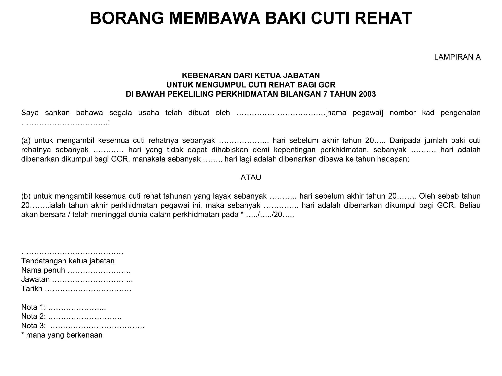BORANG MEMBAWA BAKI CUTI REHAT

                                                                                                            LAMPIRAN A

                                       KEBENARAN DARI KETUA JABATAN
                                    UNTUK MENGUMPUL CUTI REHAT BAGI GCR
                           DI BAWAH PEKELILING PERKHIDMATAN BILANGAN 7 TAHUN 2003

Saya sahkan bahawa segala usaha telah dibuat oleh ……………………………..[nama pegawai] nombor kad pengenalan
…………………………….:

(a) untuk mengambil kesemua cuti rehatnya sebanyak ……………….. hari sebelum akhir tahun 20….. Daripada jumlah baki cuti
rehatnya sebanyak ………… hari yang tidak dapat dihabiskan demi kepentingan perkhidmatan, sebanyak ………. hari adalah
dibenarkan dikumpul bagi GCR, manakala sebanyak …….. hari lagi adalah dibenarkan dibawa ke tahun hadapan;

                                                         ATAU

(b) untuk mengambil kesemua cuti rehat tahunan yang layak sebanyak ……….. hari sebelum akhir tahun 20…….. Oleh sebab tahun
20……..ialah tahun akhir perkhidmatan pegawai ini, maka sebanyak ………….. hari adalah dibenarkan dikumpul bagi GCR. Beliau
akan bersara / telah meninggal dunia dalam perkhidmatan pada * …../…../20…..



………………………………….
Tandatangan ketua jabatan
Nama penuh …………………….
Jawatan …………………………..
Tarikh …………………………….

Nota 1: …………………..
Nota 2: ………………………..
Nota 3: ……………………………….
* mana yang berkenaan
 