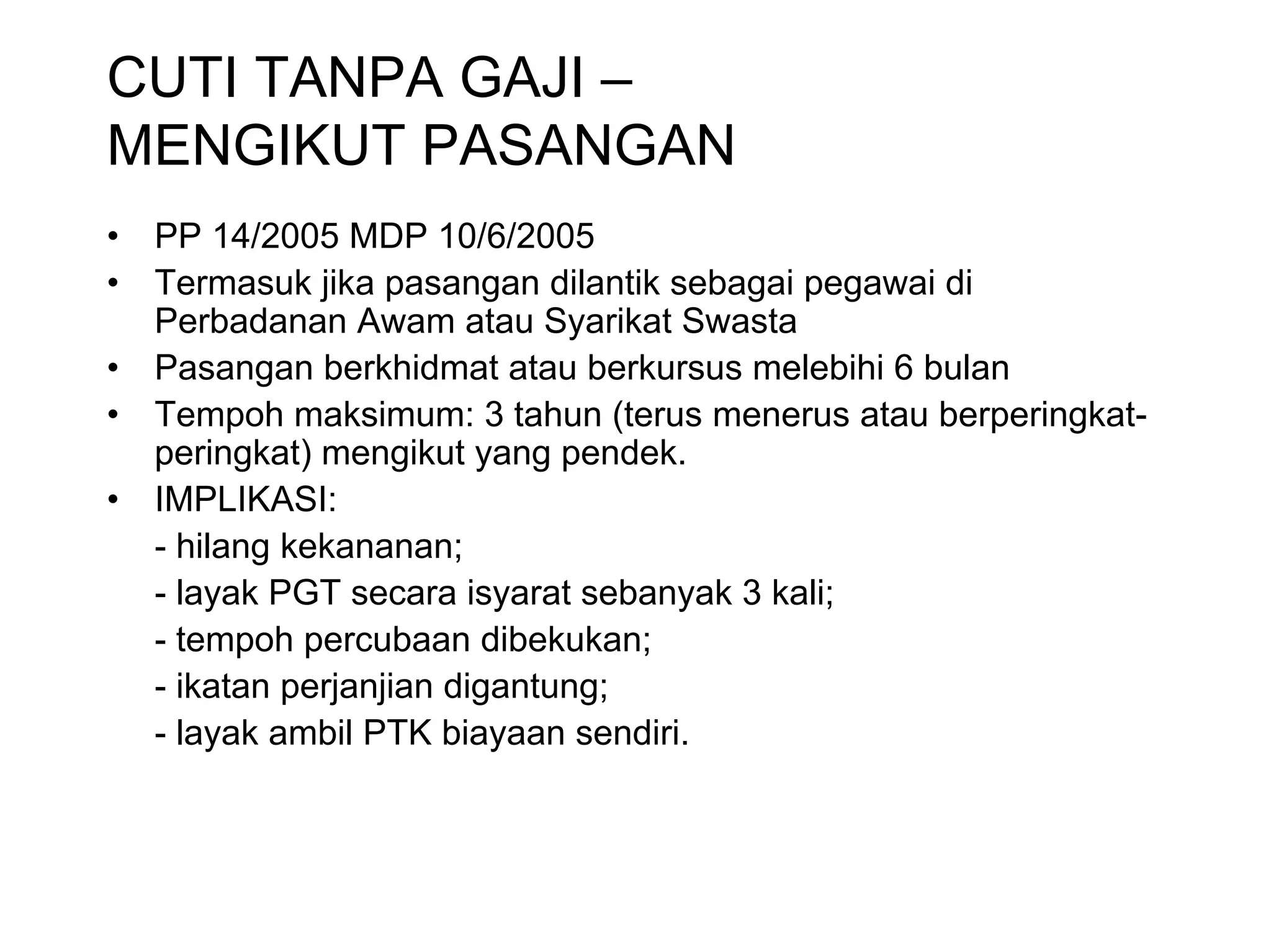 CUTI TANPA GAJI –
MENGIKUT PASANGAN
•   PP 14/2005 MDP 10/6/2005
•   Termasuk jika pasangan dilantik sebagai pegawai di
    Perbadanan Awam atau Syarikat Swasta
•   Pasangan berkhidmat atau berkursus melebihi 6 bulan
•   Tempoh maksimum: 3 tahun (terus menerus atau berperingkat-
    peringkat) mengikut yang pendek.
•   IMPLIKASI:
    - hilang kekananan;
    - layak PGT secara isyarat sebanyak 3 kali;
    - tempoh percubaan dibekukan;
    - ikatan perjanjian digantung;
    - layak ambil PTK biayaan sendiri.
 