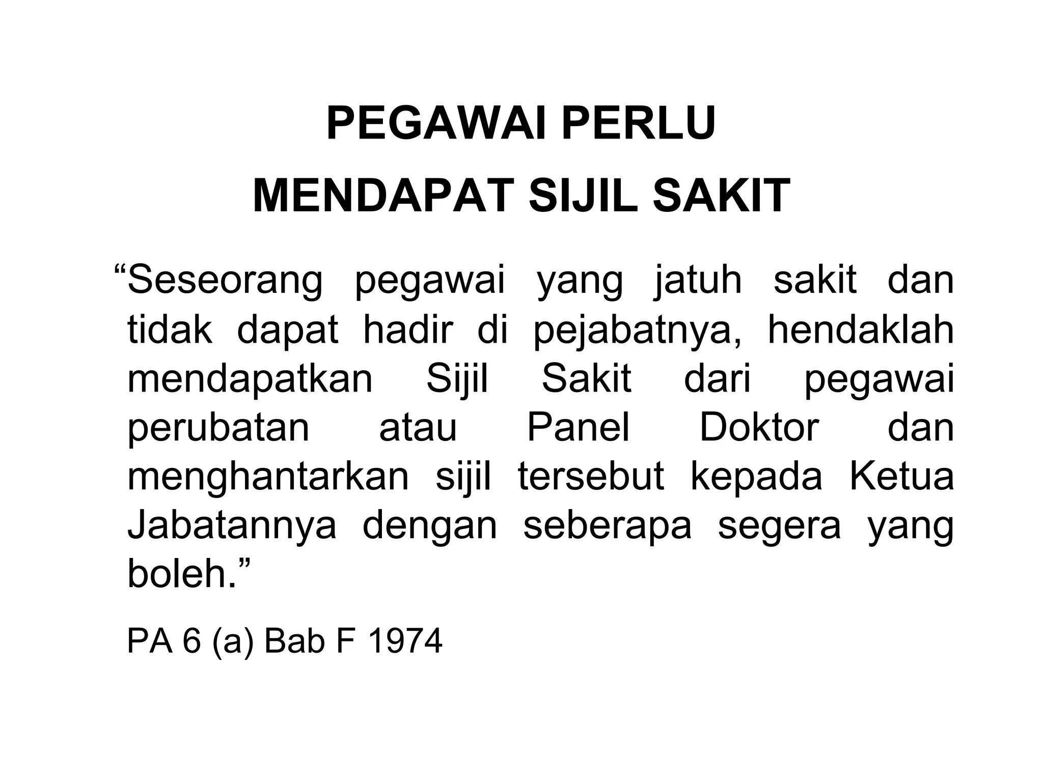 PEGAWAI PERLU
       MENDAPAT SIJIL SAKIT
“Seseorang pegawai yang jatuh sakit dan
 tidak dapat hadir di pejabatnya, hendaklah
 mendapatkan Sijil Sakit dari pegawai
 perubatan    atau    Panel   Doktor   dan
 menghantarkan sijil tersebut kepada Ketua
 Jabatannya dengan seberapa segera yang
 boleh.”
PA 6 (a) Bab F 1974
 