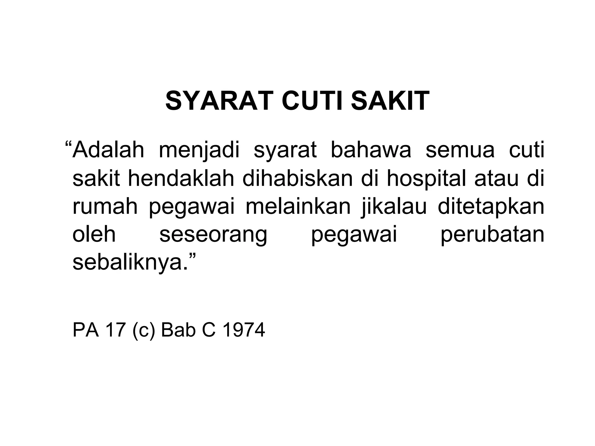 SYARAT CUTI SAKIT
“Adalah menjadi syarat bahawa semua cuti
 sakit hendaklah dihabiskan di hospital atau di
 rumah pegawai melainkan jikalau ditetapkan
 oleh    seseorang      pegawai     perubatan
 sebaliknya.”

PA 17 (c) Bab C 1974
 