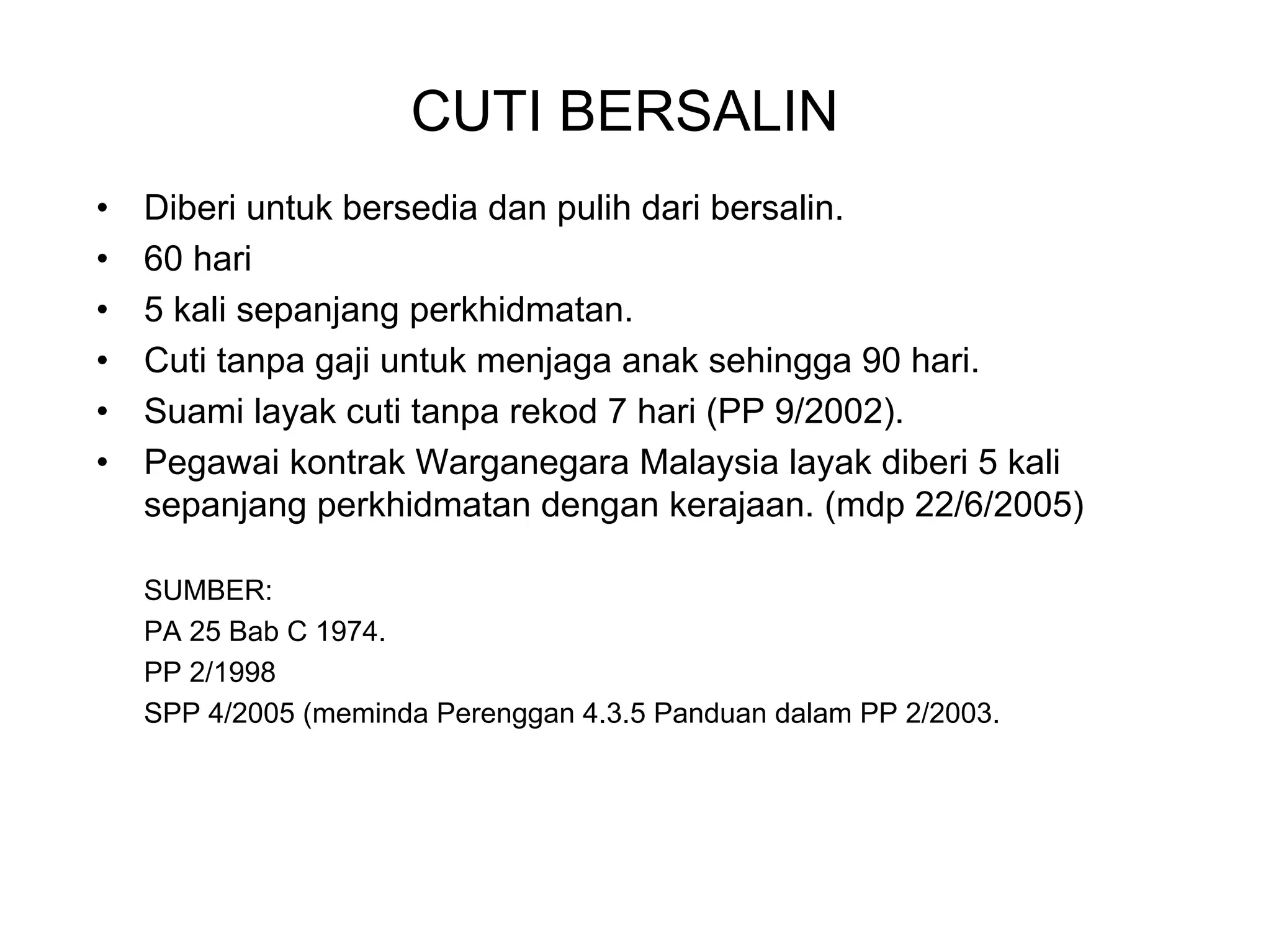 CUTI BERSALIN
•   Diberi untuk bersedia dan pulih dari bersalin.
•   60 hari
•   5 kali sepanjang perkhidmatan.
•   Cuti tanpa gaji untuk menjaga anak sehingga 90 hari.
•   Suami layak cuti tanpa rekod 7 hari (PP 9/2002).
•   Pegawai kontrak Warganegara Malaysia layak diberi 5 kali
    sepanjang perkhidmatan dengan kerajaan. (mdp 22/6/2005)

    SUMBER:
    PA 25 Bab C 1974.
    PP 2/1998
    SPP 4/2005 (meminda Perenggan 4.3.5 Panduan dalam PP 2/2003.
 