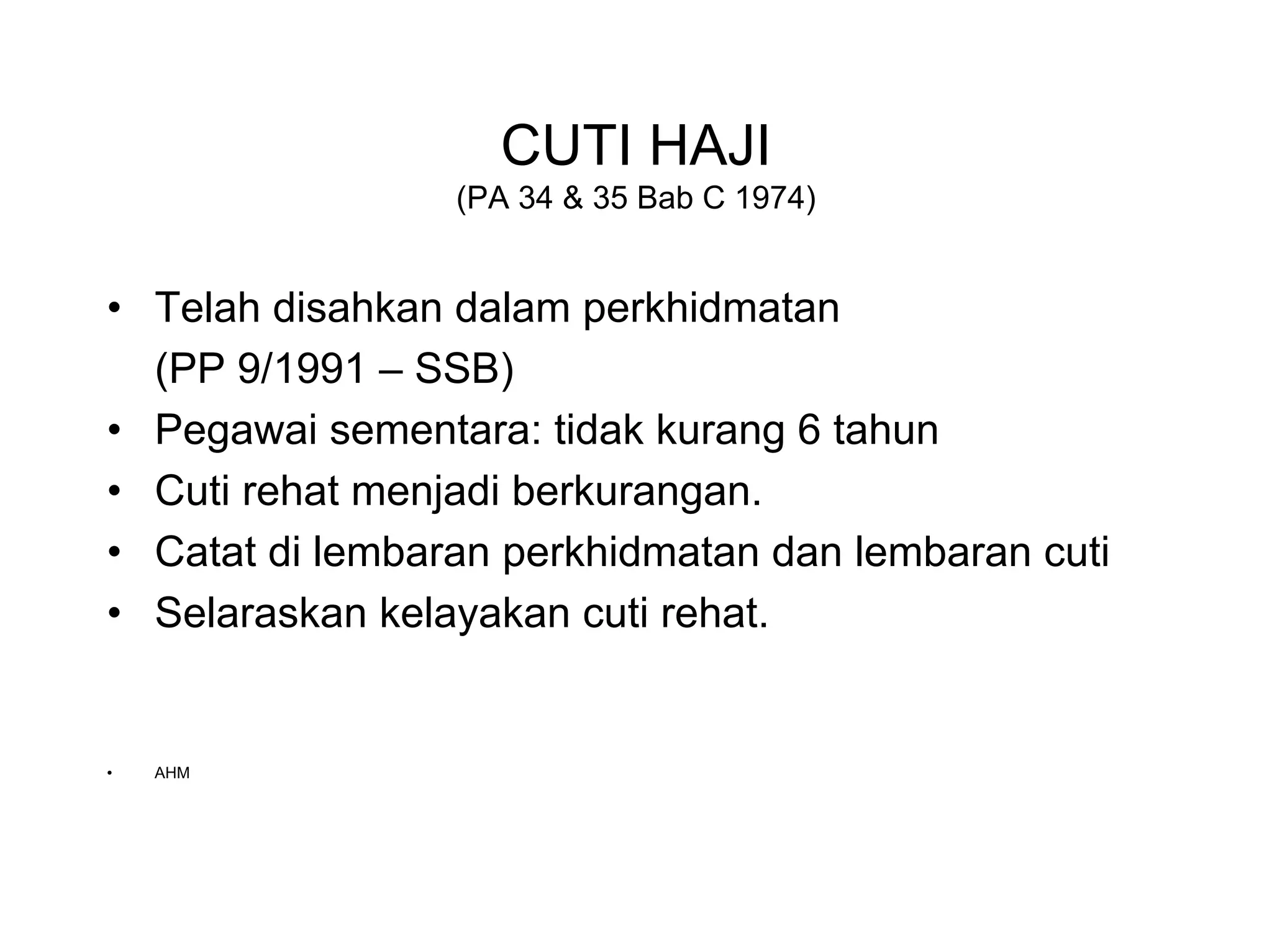 CUTI HAJI
                 (PA 34 & 35 Bab C 1974)


• Telah disahkan dalam perkhidmatan
  (PP 9/1991 – SSB)
• Pegawai sementara: tidak kurang 6 tahun
• Cuti rehat menjadi berkurangan.
• Catat di lembaran perkhidmatan dan lembaran cuti
• Selaraskan kelayakan cuti rehat.


•   AHM
 