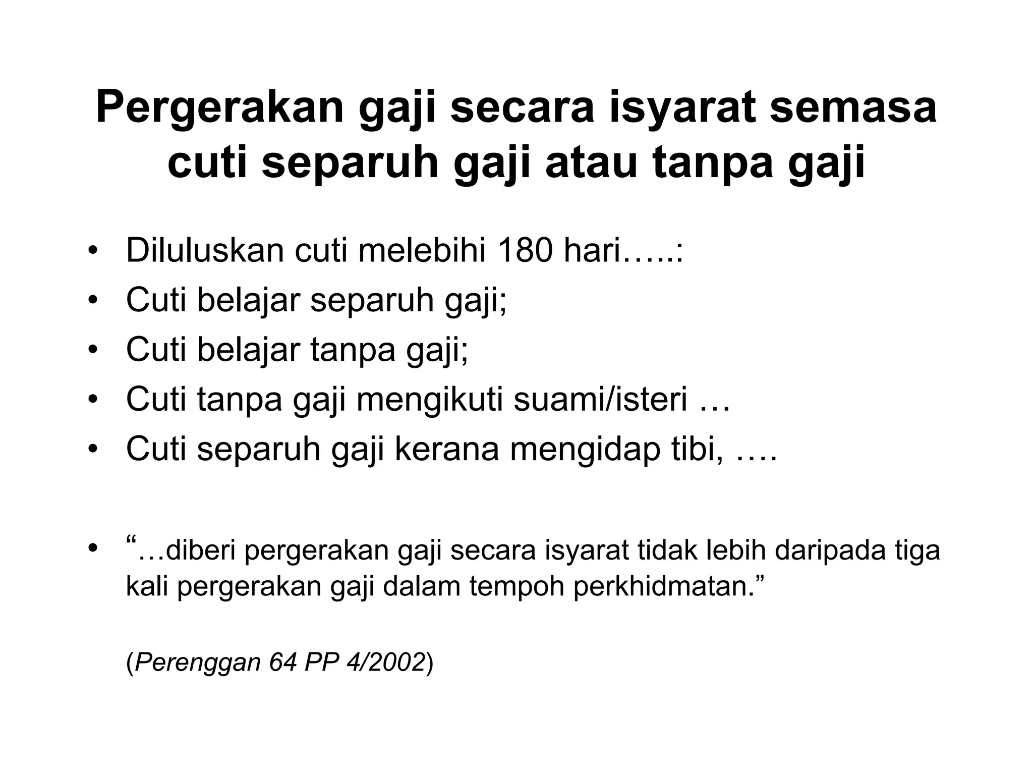 Pergerakan gaji secara isyarat semasa
   cuti separuh gaji atau tanpa gaji
•   Diluluskan cuti melebihi 180 hari…..:
•   Cuti belajar separuh gaji;
•   Cuti belajar tanpa gaji;
•   Cuti tanpa gaji mengikuti suami/isteri …
•   Cuti separuh gaji kerana mengidap tibi, ….

• “…diberi pergerakan gaji secara isyarat tidak lebih daripada tiga
    kali pergerakan gaji dalam tempoh perkhidmatan.”

    (Perenggan 64 PP 4/2002)
 