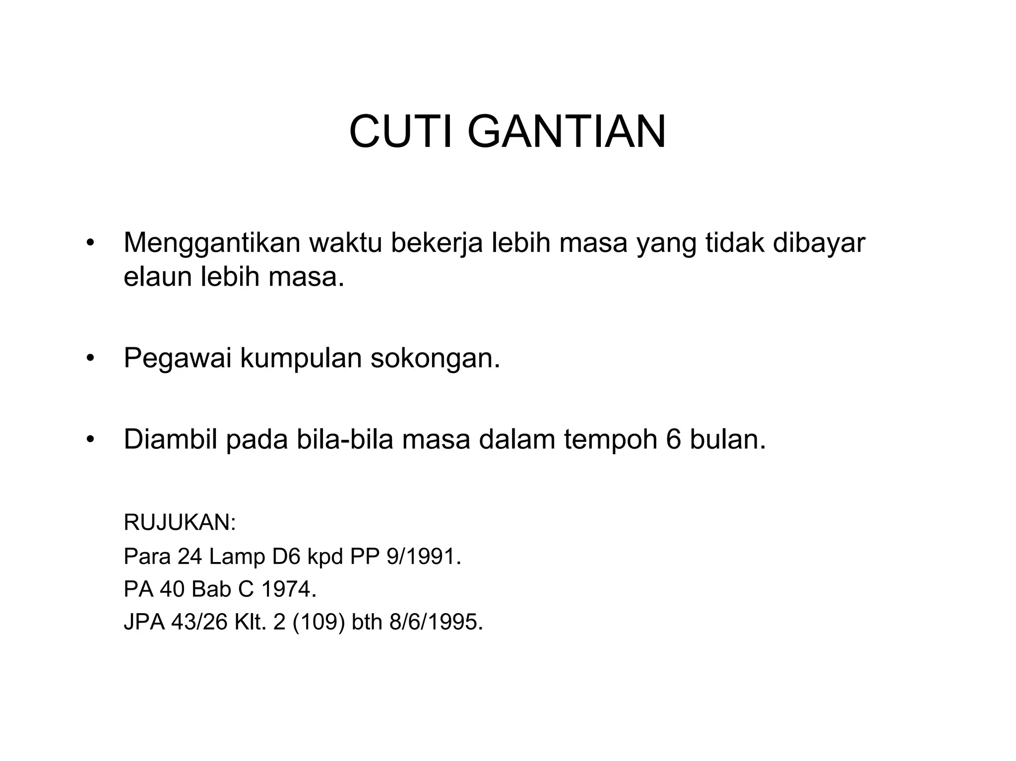 CUTI GANTIAN

•   Menggantikan waktu bekerja lebih masa yang tidak dibayar
    elaun lebih masa.

•   Pegawai kumpulan sokongan.

•   Diambil pada bila-bila masa dalam tempoh 6 bulan.

    RUJUKAN:
    Para 24 Lamp D6 kpd PP 9/1991.
    PA 40 Bab C 1974.
    JPA 43/26 Klt. 2 (109) bth 8/6/1995.
 