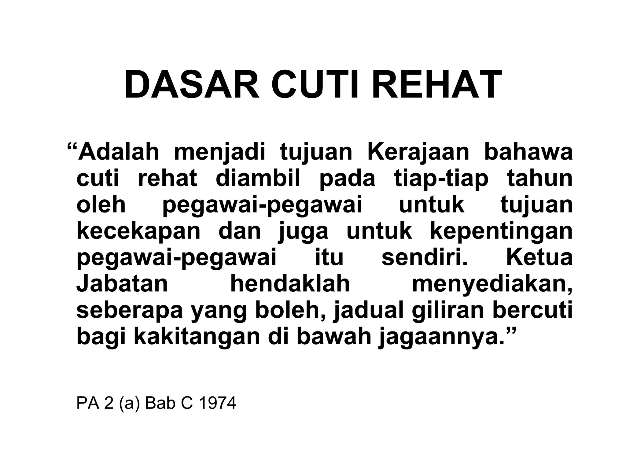 DASAR CUTI REHAT
“Adalah menjadi tujuan Kerajaan bahawa
 cuti rehat diambil pada tiap-tiap tahun
 oleh pegawai-pegawai untuk tujuan
 kecekapan dan juga untuk kepentingan
 pegawai-pegawai     itu  sendiri.    Ketua
 Jabatan      hendaklah      menyediakan,
 seberapa yang boleh, jadual giliran bercuti
 bagi kakitangan di bawah jagaannya.”

PA 2 (a) Bab C 1974
 