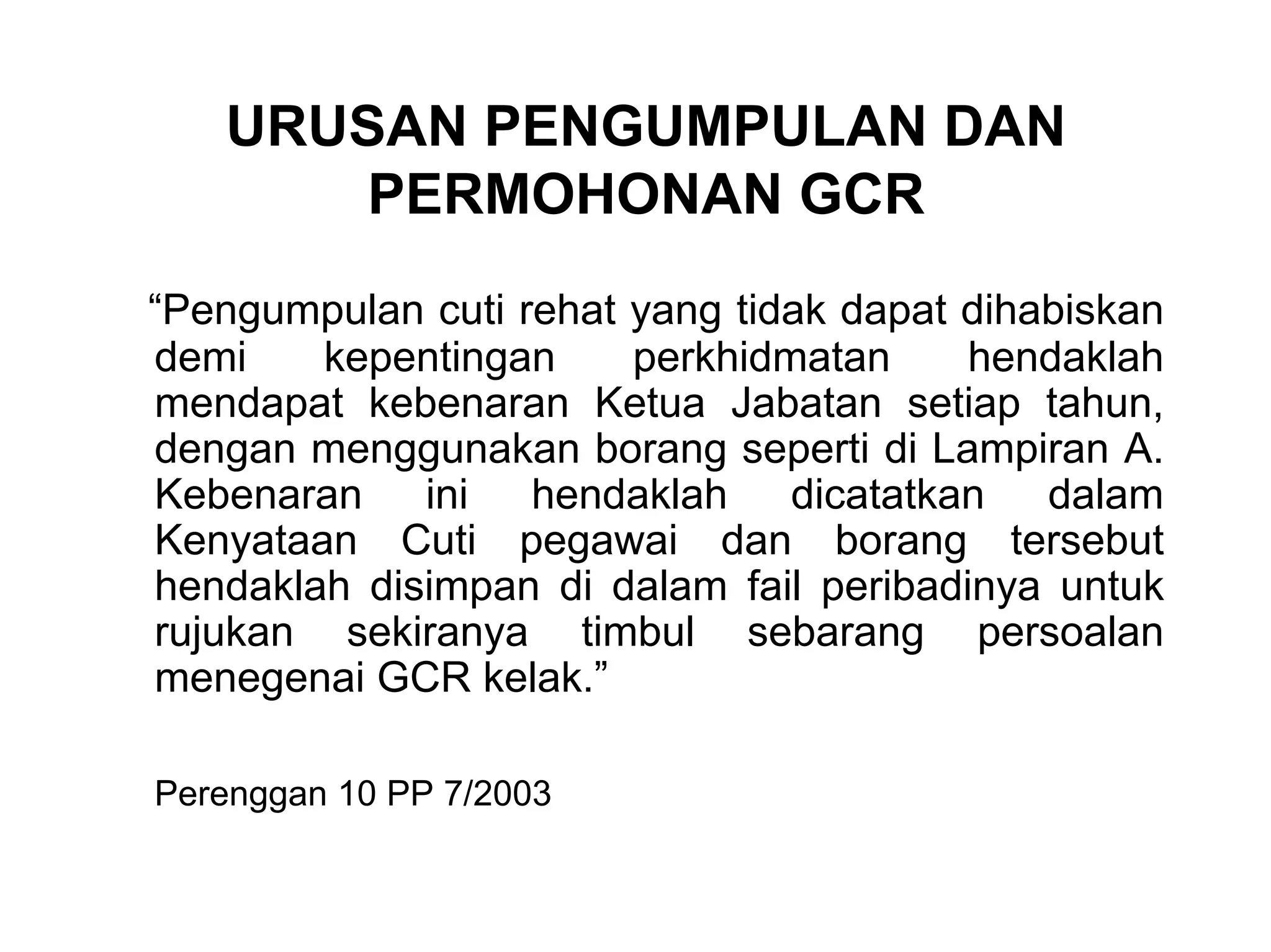 URUSAN PENGUMPULAN DAN
       PERMOHONAN GCR
“Pengumpulan cuti rehat yang tidak dapat dihabiskan
demi    kepentingan     perkhidmatan     hendaklah
mendapat kebenaran Ketua Jabatan setiap tahun,
dengan menggunakan borang seperti di Lampiran A.
Kebenaran ini hendaklah dicatatkan dalam
Kenyataan Cuti pegawai dan borang tersebut
hendaklah disimpan di dalam fail peribadinya untuk
rujukan sekiranya timbul sebarang persoalan
menegenai GCR kelak.”

Perenggan 10 PP 7/2003
 