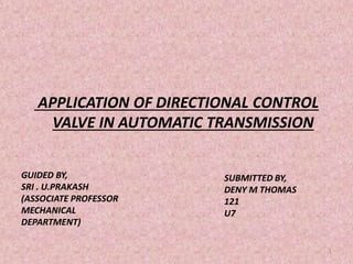APPLICATION OF DIRECTIONAL CONTROL
VALVE IN AUTOMATIC TRANSMISSION
GUIDED BY,
SRI . U.PRAKASH
(ASSOCIATE PROFESSOR
MECHANICAL
DEPARTMENT)
SUBMITTED BY,
DENY M THOMAS
121
U7
1
 