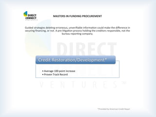  
	
  
	
  
MASTERS	
  IN	
  FUNDING	
  PROCUREMENT	
  
	
  
	
  
Guided	
  strategies	
  delePng	
  erroneous,	
  unveriﬁable	
  informaPon	
  could	
  make	
  the	
  diﬀerence	
  in	
  
securing	
  ﬁnancing,	
  or	
  not.	
  A	
  pre-­‐liPgaPon	
  process	
  holding	
  the	
  creditors	
  responsible,	
  not	
  the	
  
bureau	
  reporPng	
  company.	
  
	
  
	
  
	
  
	
  
	
  	
  
	
  
	
  
	
  
	
  
	
  
	
  
	
  
	
  
	
  
	
  
	
  
	
  
	
  
	
  
	
  
*Provided	
  by	
  American	
  Credit	
  Repair	
  
	
  	
  
• Average	
  100	
  point	
  increase	
  
• Proven	
  Track	
  Record	
  
Credit	
  RestoraPon/Development*	
  
 