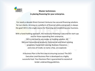  
	
  
	
  
Master	
  technicians	
  
	
  in	
  placing	
  ﬁnancing	
  for	
  your	
  enterprise.	
  
	
  
	
  
For	
  nearly	
  a	
  decade	
  Direct	
  Connect	
  Ventures	
  has	
  secured	
  ﬁnancing	
  soluPons	
  
for	
  our	
  clients.	
  Arriving	
  on	
  a	
  plarorm	
  of	
  ﬁnancial	
  safety	
  and	
  growth	
  is	
  always	
  
the	
  goal!	
  DCV	
  is	
  the	
  single	
  source	
  for	
  ﬁnancing	
  and	
  establishing	
  your	
  business.	
  
	
  
With	
  a	
  hand-­‐holding	
  approach,	
  the	
  necessary	
  ﬁnancing	
  is	
  secured	
  for	
  start-­‐ups	
  
and	
  for	
  those	
  expanding	
  their	
  enterprise.	
  
DCV	
  is	
  not	
  Ped	
  to	
  any	
  lender	
  or	
  funding	
  soluPon.	
  All	
  
SBA	
  and	
  ConvenPonal	
  products,	
  Commercial	
  and	
  Retail	
  Lending	
  
programs,	
  Equipment	
  Leasing,	
  Business	
  Insurance,	
  
and	
  Lines	
  of	
  Credit,	
  to	
  name	
  a	
  few,	
  are	
  explored.	
  
	
  
A	
  Business	
  Plan	
  is	
  the	
  ﬁrst	
  step	
  to	
  ensuring	
  success!	
  The	
  DCV	
  
ExecuPve	
  Level	
  Business	
  Plan	
  is	
  developed	
  as	
  a	
  highly	
  
successful	
  tool.	
  Your	
  Business	
  Plan	
  is	
  guaranteed	
  to	
  exceed	
  all	
  
lender	
  underwriPng	
  guidelines. 	
  	
  
	
  
	
  
	
  
 
