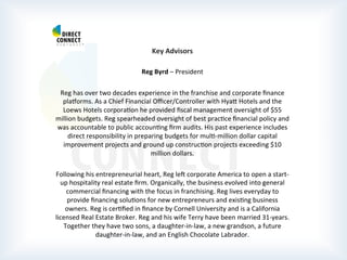  
	
  
	
  
	
  
Key	
  Advisors	
  
	
  
Reg	
  Byrd	
  –	
  President	
  
	
  
Reg	
  has	
  over	
  two	
  decades	
  experience	
  in	
  the	
  franchise	
  and	
  corporate	
  ﬁnance	
  
plarorms.	
  As	
  a	
  Chief	
  Financial	
  Oﬃcer/Controller	
  with	
  Hyat	
  Hotels	
  and	
  the	
  
Loews	
  Hotels	
  corporaPon	
  he	
  provided	
  ﬁscal	
  management	
  oversight	
  of	
  $55	
  
million	
  budgets.	
  Reg	
  spearheaded	
  oversight	
  of	
  best	
  pracPce	
  ﬁnancial	
  policy	
  and	
  
was	
  accountable	
  to	
  public	
  accounPng	
  ﬁrm	
  audits.	
  His	
  past	
  experience	
  includes	
  
direct	
  responsibility	
  in	
  preparing	
  budgets	
  for	
  mulP-­‐million	
  dollar	
  capital	
  
improvement	
  projects	
  and	
  ground	
  up	
  construcPon	
  projects	
  exceeding	
  $10	
  
million	
  dollars.	
  
	
  
Following	
  his	
  entrepreneurial	
  heart,	
  Reg	
  leb	
  corporate	
  America	
  to	
  open	
  a	
  start-­‐
up	
  hospitality	
  real	
  estate	
  ﬁrm.	
  Organically,	
  the	
  business	
  evolved	
  into	
  general	
  
commercial	
  ﬁnancing	
  with	
  the	
  focus	
  in	
  franchising.	
  Reg	
  lives	
  everyday	
  to	
  
provide	
  ﬁnancing	
  soluPons	
  for	
  new	
  entrepreneurs	
  and	
  exisPng	
  business	
  
owners.	
  Reg	
  is	
  cerPﬁed	
  in	
  ﬁnance	
  by	
  Cornell	
  University	
  and	
  is	
  a	
  California	
  
licensed	
  Real	
  Estate	
  Broker.	
  Reg	
  and	
  his	
  wife	
  Terry	
  have	
  been	
  married	
  31-­‐years.	
  
Together	
  they	
  have	
  two	
  sons,	
  a	
  daughter-­‐in-­‐law,	
  a	
  new	
  grandson,	
  a	
  future	
  
daughter-­‐in-­‐law,	
  and	
  an	
  English	
  Chocolate	
  Labrador.	
  
	
  
	
  
 