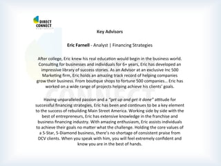  
	
  
	
  
	
  
Key	
  Advisors	
  
	
  
Eric	
  Farnell	
  -­‐	
  Analyst	
  |	
  Financing	
  Strategies	
  
	
  
Aber	
  college,	
  Eric	
  knew	
  his	
  real	
  educaPon	
  would	
  begin	
  in	
  the	
  business	
  world.	
  
ConsulPng	
  for	
  businesses	
  and	
  individuals	
  for	
  6+	
  years,	
  Eric	
  has	
  developed	
  an	
  
impressive	
  library	
  of	
  success	
  stories.	
  As	
  an	
  Advisor	
  at	
  an	
  exclusive	
  Inc	
  500	
  
MarkePng	
  ﬁrm,	
  Eric	
  holds	
  an	
  amazing	
  track	
  record	
  of	
  helping	
  companies	
  
grow	
  their	
  business.	
  From	
  bouPque	
  shops	
  to	
  fortune	
  500	
  companies…	
  Eric	
  has	
  
worked	
  on	
  a	
  wide	
  range	
  of	
  projects	
  helping	
  achieve	
  his	
  clients’	
  goals.	
  
	
  
Having	
  unparalleled	
  passion	
  and	
  a	
  “get	
  up	
  and	
  get	
  it	
  done”	
  awtude	
  for	
  
successful	
  ﬁnancing	
  strategies,	
  Eric	
  has	
  been	
  and	
  conPnues	
  to	
  be	
  a	
  key	
  element	
  
to	
  the	
  success	
  of	
  rebuilding	
  Main	
  Street	
  America.	
  Working	
  side	
  by	
  side	
  with	
  the	
  
best	
  of	
  entrepreneurs,	
  Eric	
  has	
  extensive	
  knowledge	
  in	
  the	
  franchise	
  and	
  
business	
  ﬁnancing	
  industry.	
  With	
  amazing	
  enthusiasm,	
  Eric	
  assists	
  individuals	
  
to	
  achieve	
  their	
  goals	
  no	
  mater	
  what	
  the	
  challenge.	
  Holding	
  the	
  core	
  values	
  of	
  
a	
  5-­‐Star,	
  5-­‐Diamond	
  business,	
  there’s	
  no	
  shortage	
  of	
  consistent	
  praise	
  from	
  
DCV	
  clients.	
  When	
  you	
  speak	
  with	
  him,	
  you	
  will	
  feel	
  extremely	
  conﬁdent	
  and	
  
know	
  you	
  are	
  in	
  the	
  best	
  of	
  hands.	
  
	
  
	
  
	
  
 