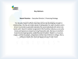  
	
  
	
  
	
  
Key	
  Advisors	
  
	
  
	
  
Naomi	
  Pennino	
  –	
  	
  ExecuPve	
  Director	
  |	
  Financing	
  Strategy	
  
	
  
For	
  decades	
  Naomi’s	
  eﬀorts	
  have	
  been	
  driven	
  by	
  developing	
  strength	
  in	
  
relaPonships.	
  She	
  has	
  an	
  innate	
  sense	
  of	
  compassion	
  for	
  each	
  situaPon	
  and	
  is	
  
driven	
  to	
  provide	
  a	
  successful	
  outcome	
  for	
  every	
  individual	
  with	
  whom	
  she	
  
works	
  with.	
  Naomi	
  is	
  widely	
  recognized	
  in	
  the	
  franchise	
  industry	
  as	
  one	
  who	
  
moves	
  entrepreneurs	
  toward	
  arriving	
  ﬁnancially	
  safe.	
  She	
  has	
  an	
  excellent	
  
track	
  record	
  at	
  giving	
  solid,	
  candid	
  ﬁnancial	
  direcPon.	
  Naomi	
  is	
  a	
  musician,	
  
singer,	
  avid	
  tennis	
  player,	
  a	
  dog	
  lover	
  and	
  has	
  two	
  children	
  in	
  college.	
  She	
  is,	
  
without	
  a	
  doubt,	
  the	
  most	
  caring	
  person	
  you’ll	
  ever	
  meet!	
  
	
  
	
  
	
  
	
  
	
  
	
  
	
  
	
  
	
  
 