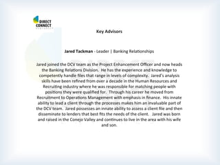  
	
  
	
  
	
  
Key	
  Advisors	
  
	
  
	
  
Jared	
  Tackman	
  -­‐	
  Leader	
  |	
  Banking	
  RelaPonships	
  
	
  
Jared	
  joined	
  the	
  DCV	
  team	
  as	
  the	
  Project	
  Enhancement	
  Oﬃcer	
  and	
  now	
  heads	
  
the	
  Banking	
  RelaPons	
  Division.	
  	
  He	
  has	
  the	
  experience	
  and	
  knowledge	
  to	
  
competently	
  handle	
  ﬁles	
  that	
  range	
  in	
  levels	
  of	
  complexity.	
  	
  Jared’s	
  analysis	
  
skills	
  have	
  been	
  reﬁned	
  from	
  over	
  a	
  decade	
  in	
  the	
  Human	
  Resources	
  and	
  
RecruiPng	
  industry	
  where	
  he	
  was	
  responsible	
  for	
  matching	
  people	
  with	
  
posiPons	
  they	
  were	
  qualiﬁed	
  for.	
  	
  Through	
  his	
  career	
  he	
  moved	
  from	
  
Recruitment	
  to	
  OperaPons	
  Management	
  with	
  emphasis	
  in	
  ﬁnance.	
  	
  His	
  innate	
  
ability	
  to	
  lead	
  a	
  client	
  through	
  the	
  processes	
  makes	
  him	
  an	
  invaluable	
  part	
  of	
  
the	
  DCV	
  team.	
  	
  Jared	
  possesses	
  an	
  innate	
  ability	
  to	
  assess	
  a	
  client	
  ﬁle	
  and	
  then	
  
disseminate	
  to	
  lenders	
  that	
  best	
  ﬁts	
  the	
  needs	
  of	
  the	
  client.	
  	
  	
  Jared	
  was	
  born	
  
and	
  raised	
  in	
  the	
  Conejo	
  Valley	
  and	
  conPnues	
  to	
  live	
  in	
  the	
  area	
  with	
  his	
  wife	
  
and	
  son.	
  
	
  
	
  
	
  
	
  
	
  
	
  
 