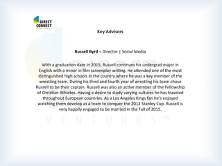  
	
  
	
  
	
  
Key	
  Advisors	
  
	
  
	
  
Russell	
  Byrd	
  –	
  Director	
  |	
  Social	
  Media	
  
	
  
With	
  a	
  graduaPon	
  date	
  in	
  2015,	
  Russell	
  conPnues	
  his	
  undergrad	
  major	
  in	
  
English	
  with	
  a	
  minor	
  in	
  ﬁlm	
  screenplay	
  wriPng.	
  He	
  atended	
  one	
  of	
  the	
  most	
  
disPnguished	
  high	
  schools	
  in	
  the	
  country	
  where	
  he	
  was	
  a	
  key	
  member	
  of	
  the	
  
wrestling	
  team.	
  During	
  his	
  third	
  and	
  fourth	
  year	
  of	
  wrestling	
  his	
  team	
  chose	
  
Russell	
  to	
  be	
  their	
  captain.	
  Russell	
  was	
  also	
  an	
  acPve	
  member	
  of	
  the	
  Fellowship	
  
of	
  ChrisPan	
  Athletes.	
  Having	
  a	
  desire	
  to	
  study	
  varying	
  cultures	
  he	
  has	
  traveled	
  
throughout	
  European	
  countries.	
  As	
  a	
  Los	
  Angeles	
  Kings	
  fan	
  he’s	
  enjoyed	
  
watching	
  them	
  develop	
  as	
  a	
  team	
  to	
  conquer	
  the	
  2012	
  Stanley	
  Cup.	
  Russell	
  is	
  
very	
  happily	
  engaged	
  to	
  be	
  married	
  in	
  the	
  Fall	
  of	
  2015.	
  
	
  
	
  
	
  
	
  
	
  
	
  
	
  
	
  	
  
 