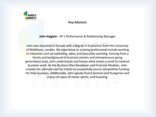  
	
  
	
  
	
  
Key	
  Advisors	
  
	
  
	
  
John	
  Hajgato	
  -­‐	
  VP	
  |	
  Performance	
  &	
  RelaPonship	
  Manager	
  
	
  
John	
  was	
  educated	
  in	
  Europe	
  with	
  a	
  degree	
  in	
  Economics	
  from	
  the	
  University	
  
of	
  Middlesex,	
  London.	
  His	
  experience	
  as	
  a	
  young	
  professional	
  include	
  working	
  
in	
  industries	
  such	
  as	
  markePng,	
  sales,	
  and	
  execuPve	
  coaching.	
  Coming	
  from	
  a	
  
family	
  and	
  background	
  of	
  business	
  owners	
  and	
  entrepreneurs	
  going	
  
generaPons	
  back,	
  John	
  understands	
  and	
  knows	
  what	
  makes	
  a	
  small	
  to	
  medium	
  
business	
  work.	
  As	
  the	
  Business	
  Plan	
  Developer	
  and	
  Financial	
  Modeler,	
  John	
  
creates	
  the	
  ulPmate	
  tool	
  for	
  clients	
  to	
  successfully	
  source	
  compePPve	
  funding	
  
for	
  their	
  business.	
  AddiPonally,	
  John	
  speaks	
  ﬂuent	
  German	
  and	
  Hungarian	
  and	
  
enjoys	
  all	
  types	
  of	
  motor	
  sports,	
  and	
  traveling.	
  
	
  
	
  
	
  
	
  
	
  
	
  
	
  	
  
 