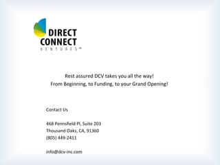  
	
  
	
  
	
  
	
  
	
  
	
  
	
  
	
  
	
  
Rest	
  assured	
  DCV	
  takes	
  you	
  all	
  the	
  way!	
  
From	
  Beginning,	
  to	
  Funding,	
  to	
  your	
  Grand	
  Opening!	
  
	
  
	
  
	
  
	
  Contact	
  Us	
  
	
  
	
  468	
  Pennsﬁeld	
  Pl,	
  Suite	
  203	
  
	
  Thousand	
  Oaks,	
  CA,	
  91360	
  
	
  (805)	
  449-­‐2411	
  
	
  
	
  info@dcv-­‐inc.com	
  
 