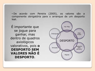 • De acordo com Pereira (2005), os valores são a
componente obrigatória para o arranque de um desporto
leal.
DESPORTO
Fair Play
Jogo
Limpo
Respeito
pelo
parceiro
Regras
Amizade
Interajuda
É importante que
se jogue para
ganhar, mas
dentro de quadros
axiológicos
valorativos, pois o
DESPORTO SEM
VALORES NÃO É
DESPORTO.
 