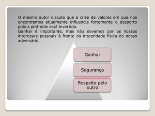 O mesmo autor discute que a crise de valores em que nos
encontramos atualmente influencia fortemente o desporto
pois a pirâmide está invertida.
Ganhar é importante, mas não devemos por os nossos
interesses pessoais à frente da integridade física do nosso
adversário.
Ganhar
Segurança
Respeito pelo
outro
 