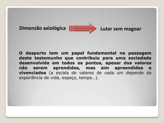 Dimensão axiológica Lutar sem magoar
O desporto tem um papel fundamental na passagem
deste testemunho que contribuiu para uma sociedade
desenvolvida em todos os pontos, apesar dos valores
não serem aprendidos, mas sim apreendidos e
vivenciados (a escala de valores de cada um depende da
experiência de vida, espaço, tempo…).
 